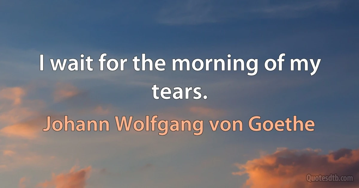 I wait for the morning of my tears. (Johann Wolfgang von Goethe)