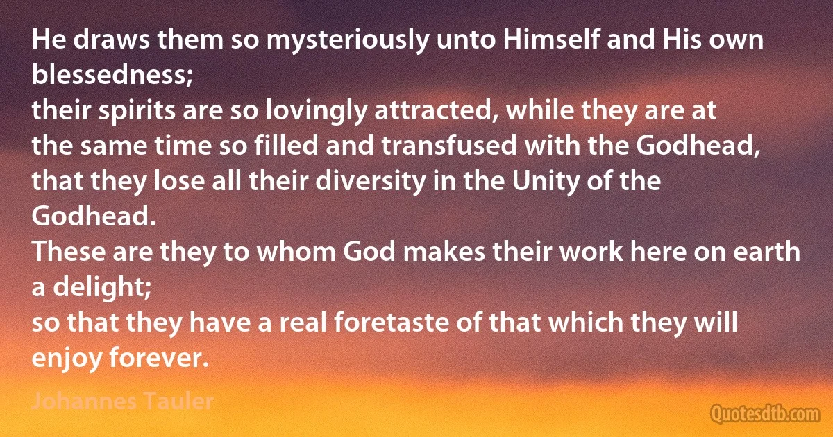 He draws them so mysteriously unto Himself and His own blessedness;
their spirits are so lovingly attracted, while they are at the same time so filled and transfused with the Godhead,
that they lose all their diversity in the Unity of the Godhead.
These are they to whom God makes their work here on earth a delight;
so that they have a real foretaste of that which they will enjoy forever. (Johannes Tauler)