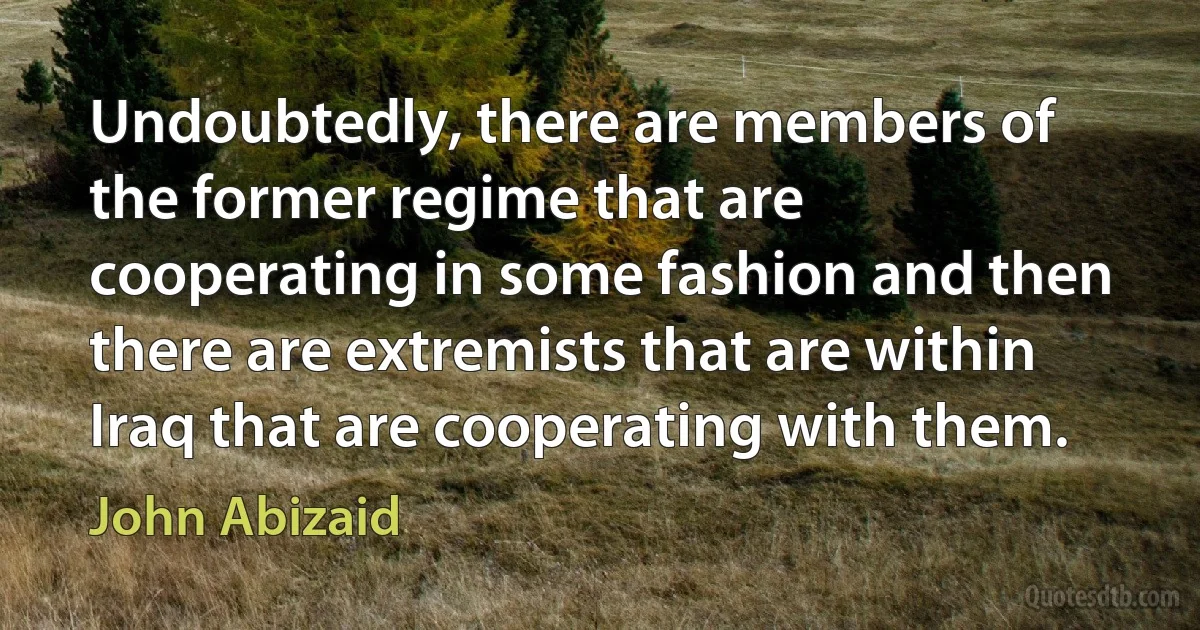 Undoubtedly, there are members of the former regime that are cooperating in some fashion and then there are extremists that are within Iraq that are cooperating with them. (John Abizaid)