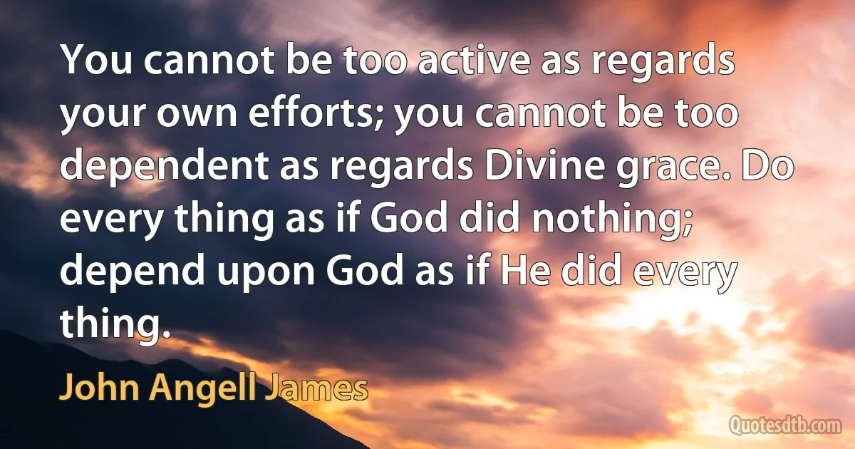 You cannot be too active as regards your own efforts; you cannot be too dependent as regards Divine grace. Do every thing as if God did nothing; depend upon God as if He did every thing. (John Angell James)