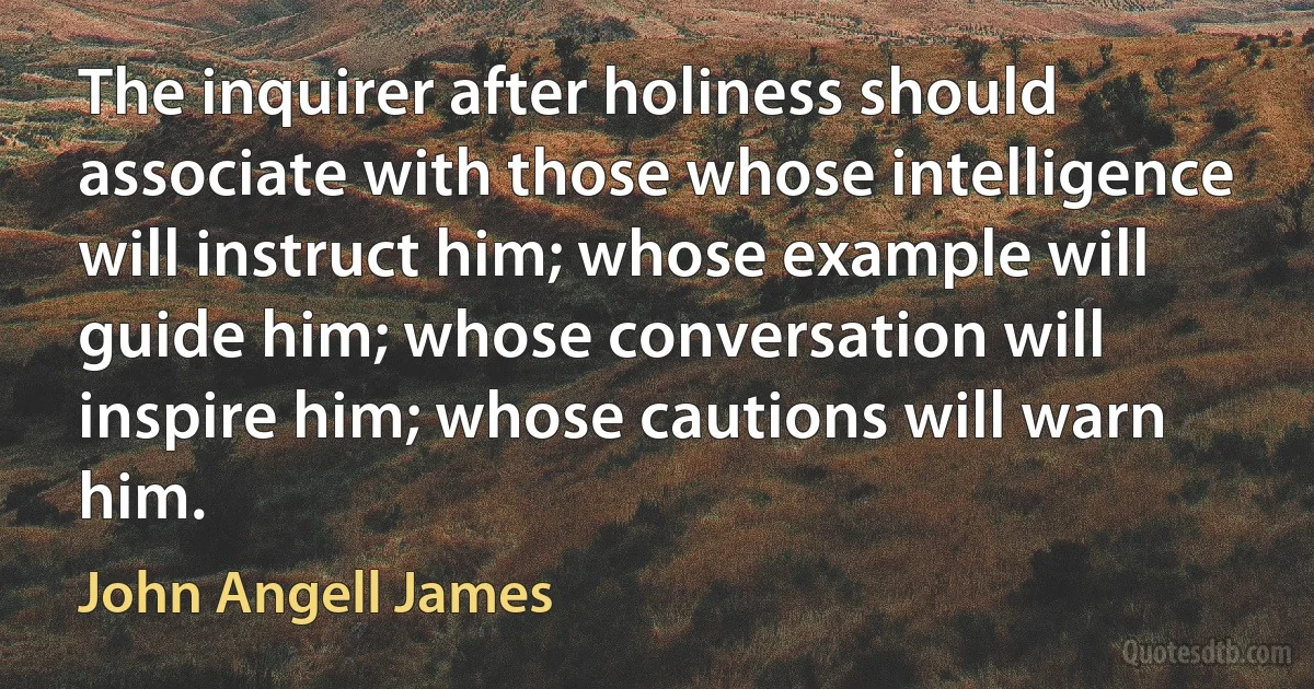 The inquirer after holiness should associate with those whose intelligence will instruct him; whose example will guide him; whose conversation will inspire him; whose cautions will warn him. (John Angell James)