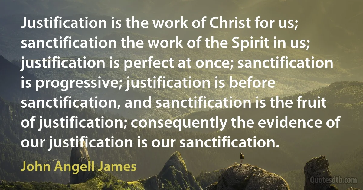 Justification is the work of Christ for us; sanctification the work of the Spirit in us; justification is perfect at once; sanctification is progressive; justification is before sanctification, and sanctification is the fruit of justification; consequently the evidence of our justification is our sanctification. (John Angell James)