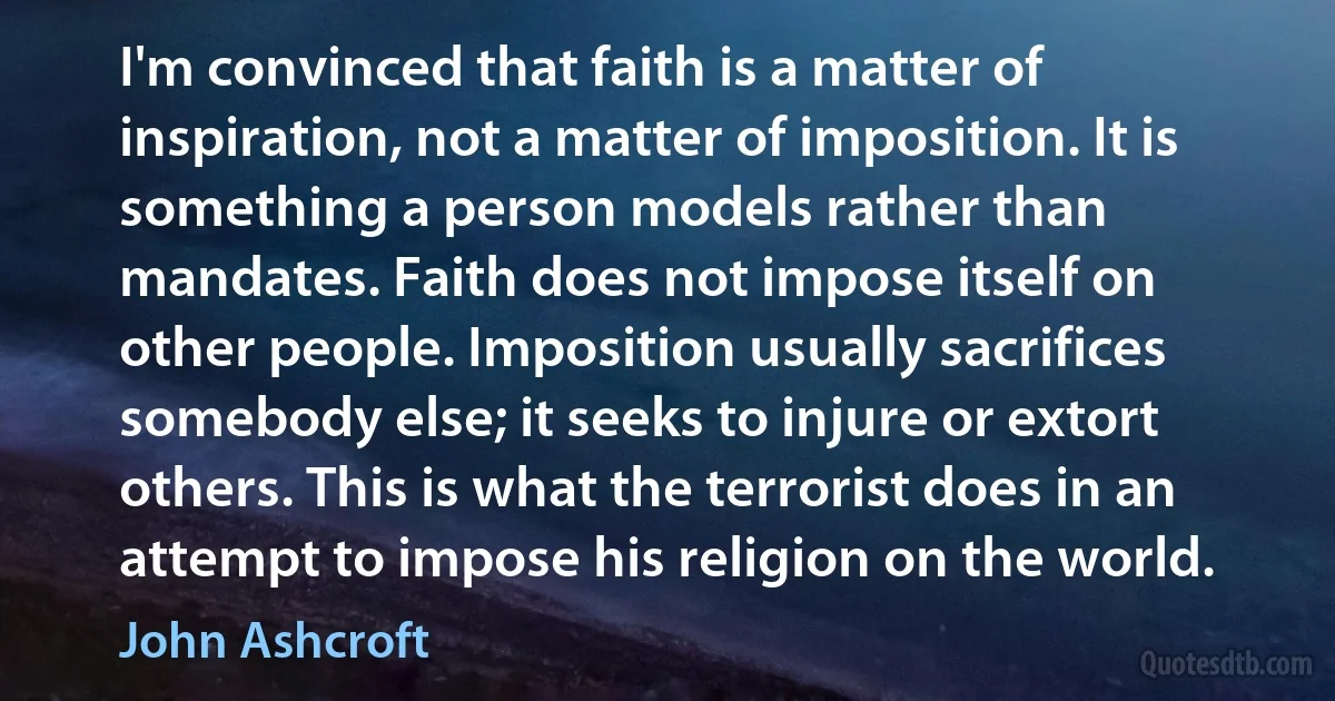 I'm convinced that faith is a matter of inspiration, not a matter of imposition. It is something a person models rather than mandates. Faith does not impose itself on other people. Imposition usually sacrifices somebody else; it seeks to injure or extort others. This is what the terrorist does in an attempt to impose his religion on the world. (John Ashcroft)