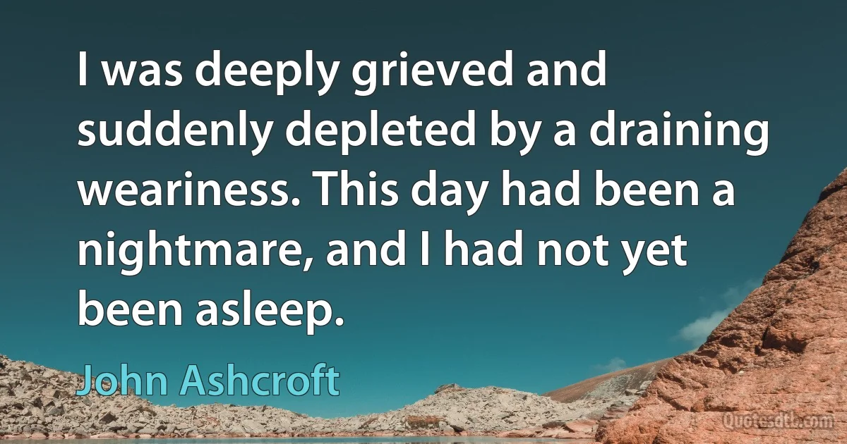 I was deeply grieved and suddenly depleted by a draining weariness. This day had been a nightmare, and I had not yet been asleep. (John Ashcroft)