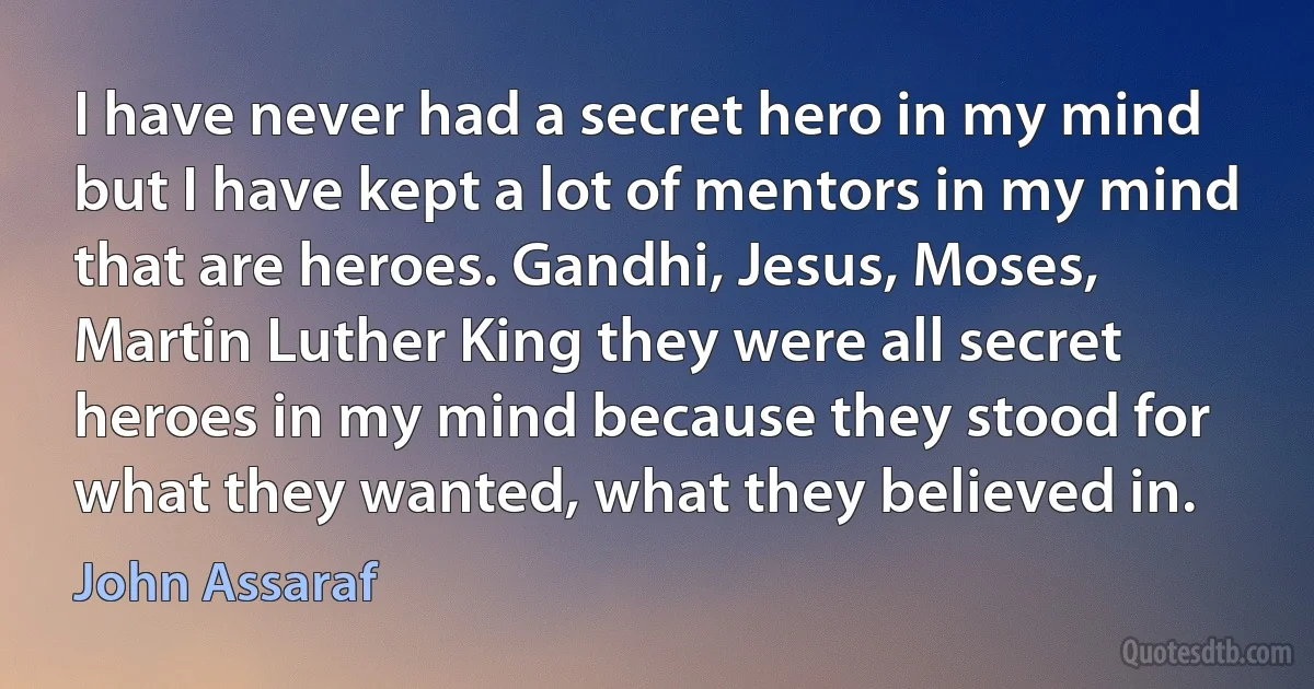 I have never had a secret hero in my mind but I have kept a lot of mentors in my mind that are heroes. Gandhi, Jesus, Moses, Martin Luther King they were all secret heroes in my mind because they stood for what they wanted, what they believed in. (John Assaraf)