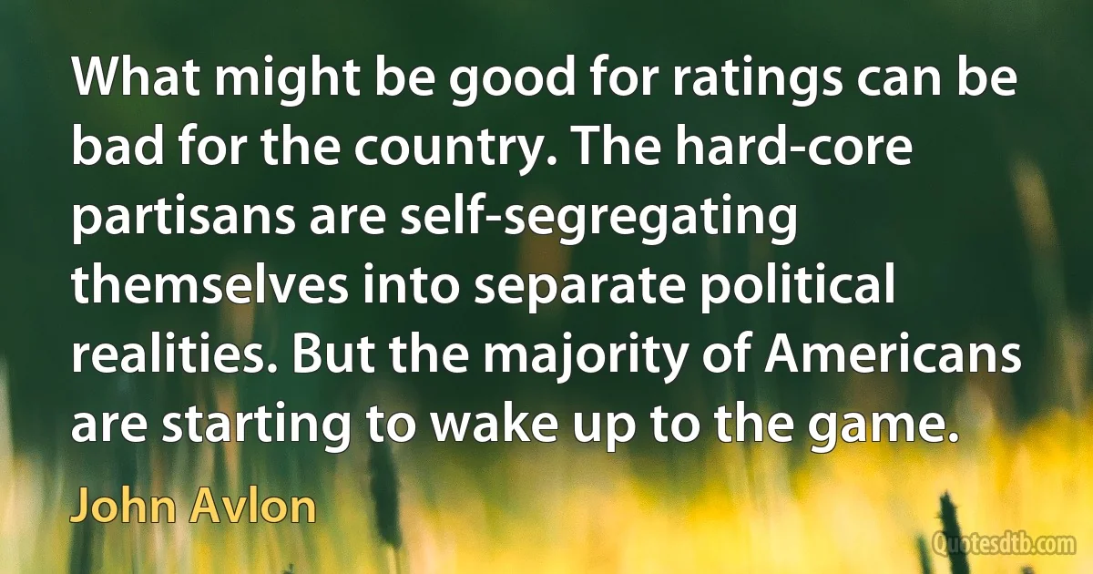 What might be good for ratings can be bad for the country. The hard-core partisans are self-segregating themselves into separate political realities. But the majority of Americans are starting to wake up to the game. (John Avlon)