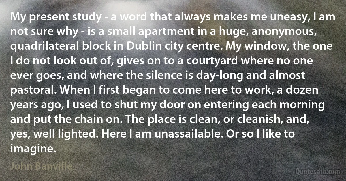 My present study - a word that always makes me uneasy, I am not sure why - is a small apartment in a huge, anonymous, quadrilateral block in Dublin city centre. My window, the one I do not look out of, gives on to a courtyard where no one ever goes, and where the silence is day-long and almost pastoral. When I first began to come here to work, a dozen years ago, I used to shut my door on entering each morning and put the chain on. The place is clean, or cleanish, and, yes, well lighted. Here I am unassailable. Or so I like to imagine. (John Banville)