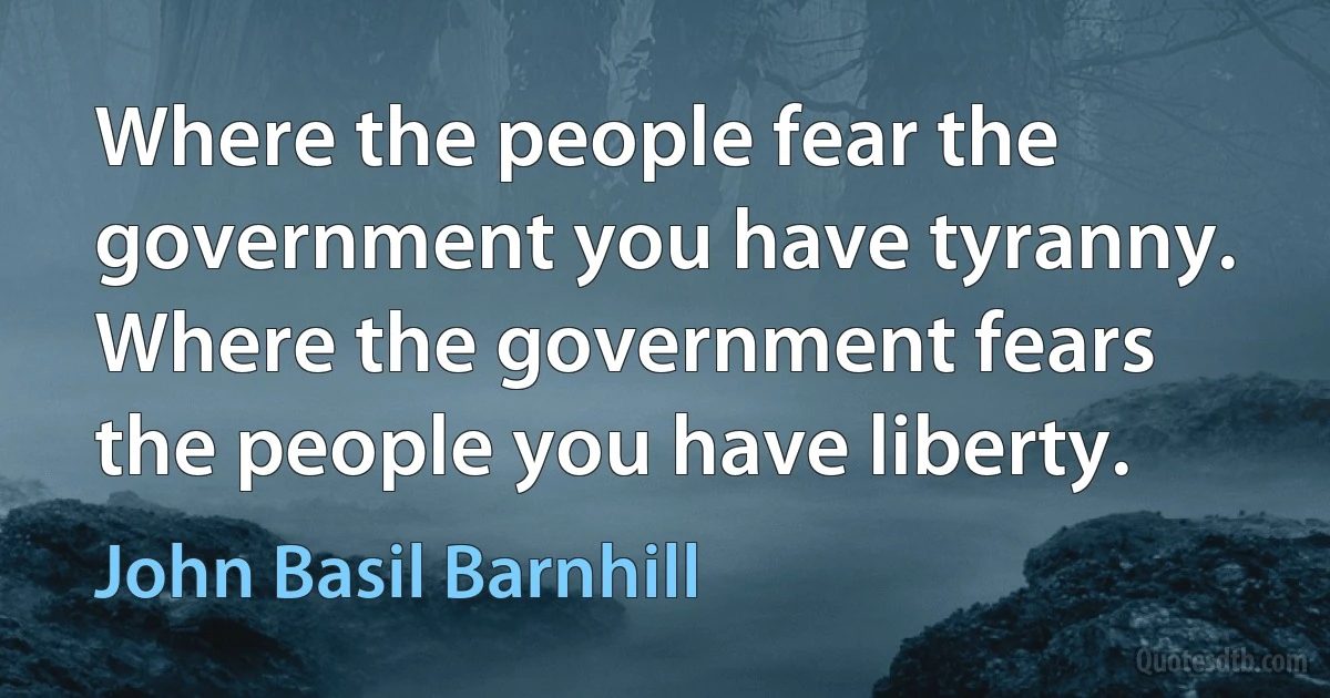 Where the people fear the government you have tyranny. Where the government fears the people you have liberty. (John Basil Barnhill)