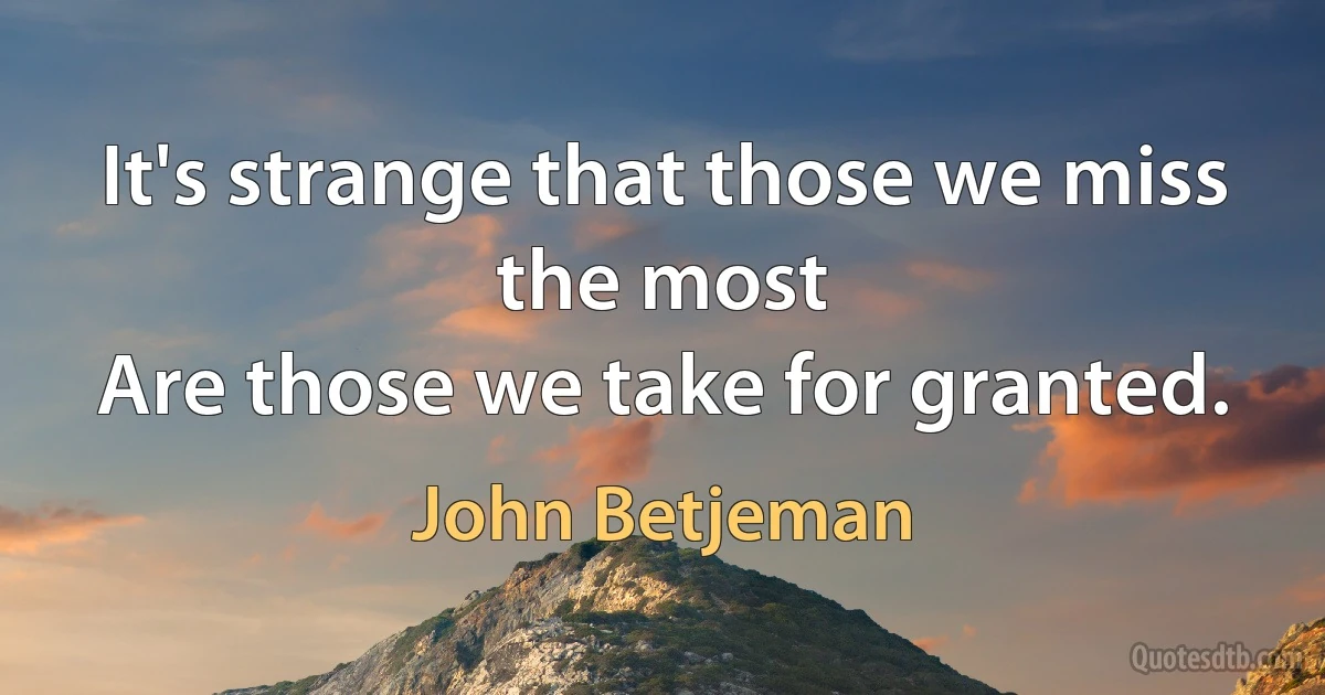 It's strange that those we miss the most
Are those we take for granted. (John Betjeman)