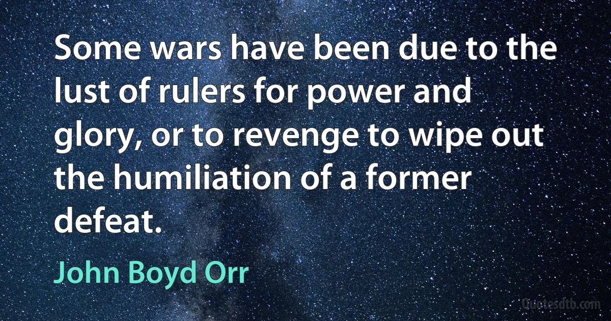 Some wars have been due to the lust of rulers for power and glory, or to revenge to wipe out the humiliation of a former defeat. (John Boyd Orr)