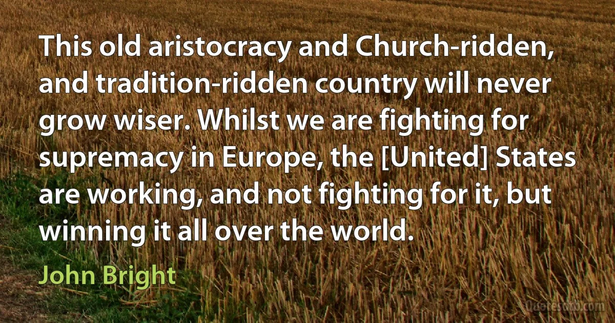 This old aristocracy and Church-ridden, and tradition-ridden country will never grow wiser. Whilst we are fighting for supremacy in Europe, the [United] States are working, and not fighting for it, but winning it all over the world. (John Bright)