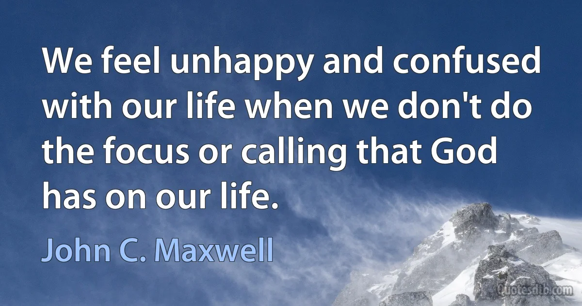 We feel unhappy and confused with our life when we don't do the focus or calling that God has on our life. (John C. Maxwell)