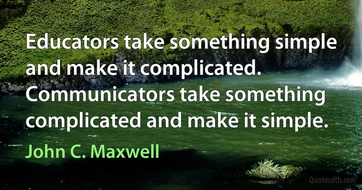 Educators take something simple and make it complicated. Communicators take something complicated and make it simple. (John C. Maxwell)