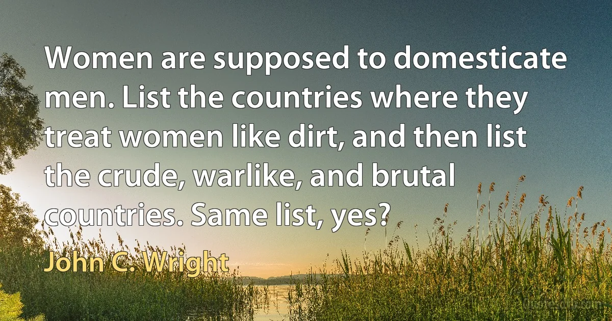 Women are supposed to domesticate men. List the countries where they treat women like dirt, and then list the crude, warlike, and brutal countries. Same list, yes? (John C. Wright)