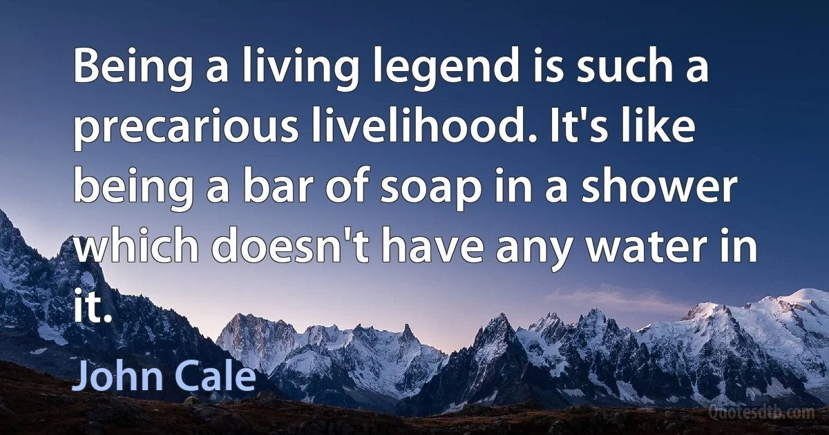 Being a living legend is such a precarious livelihood. It's like being a bar of soap in a shower which doesn't have any water in it. (John Cale)