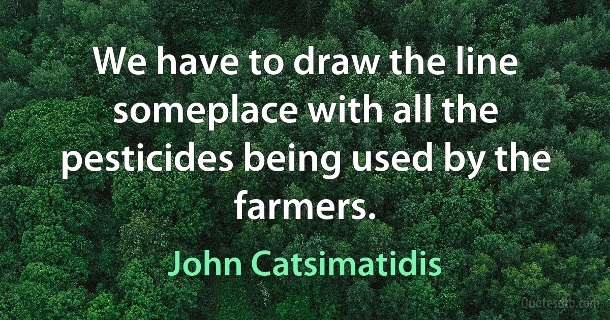 We have to draw the line someplace with all the pesticides being used by the farmers. (John Catsimatidis)