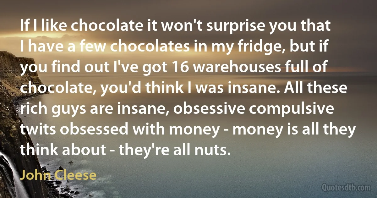 If I like chocolate it won't surprise you that I have a few chocolates in my fridge, but if you find out I've got 16 warehouses full of chocolate, you'd think I was insane. All these rich guys are insane, obsessive compulsive twits obsessed with money - money is all they think about - they're all nuts. (John Cleese)