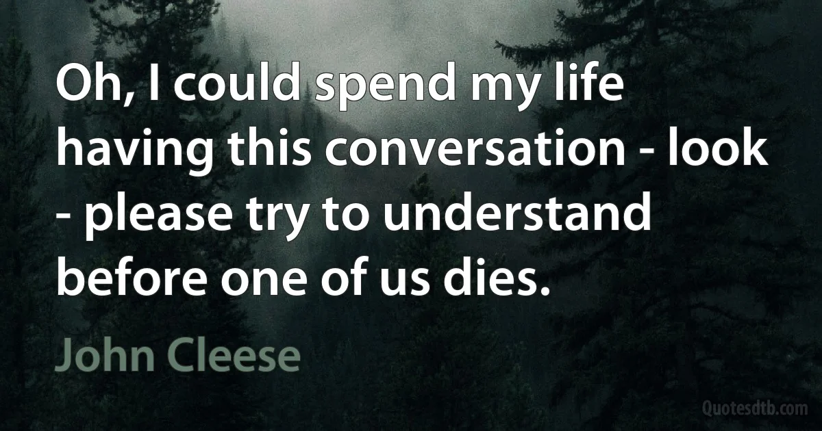 Oh, I could spend my life having this conversation - look - please try to understand before one of us dies. (John Cleese)