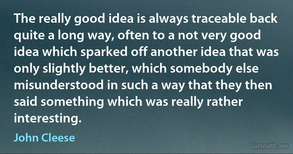 The really good idea is always traceable back quite a long way, often to a not very good idea which sparked off another idea that was only slightly better, which somebody else misunderstood in such a way that they then said something which was really rather interesting. (John Cleese)