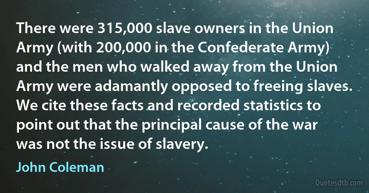 There were 315,000 slave owners in the Union Army (with 200,000 in the Confederate Army) and the men who walked away from the Union Army were adamantly opposed to freeing slaves. We cite these facts and recorded statistics to point out that the principal cause of the war was not the issue of slavery. (John Coleman)