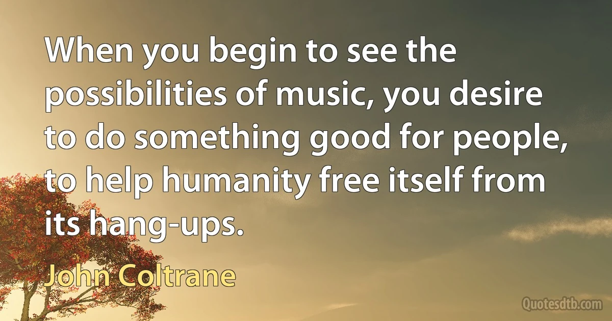 When you begin to see the possibilities of music, you desire to do something good for people, to help humanity free itself from its hang-ups. (John Coltrane)