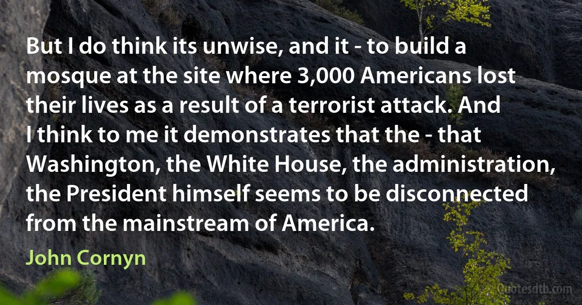 But I do think its unwise, and it - to build a mosque at the site where 3,000 Americans lost their lives as a result of a terrorist attack. And I think to me it demonstrates that the - that Washington, the White House, the administration, the President himself seems to be disconnected from the mainstream of America. (John Cornyn)