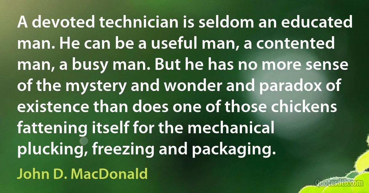 A devoted technician is seldom an educated man. He can be a useful man, a contented man, a busy man. But he has no more sense of the mystery and wonder and paradox of existence than does one of those chickens fattening itself for the mechanical plucking, freezing and packaging. (John D. MacDonald)