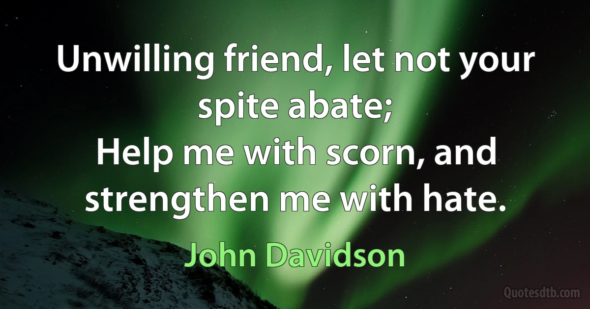 Unwilling friend, let not your spite abate;
Help me with scorn, and strengthen me with hate. (John Davidson)