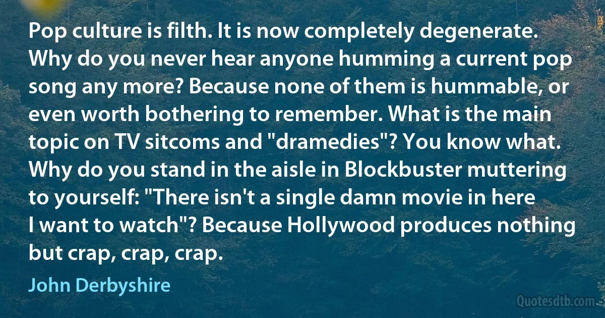 Pop culture is filth. It is now completely degenerate. Why do you never hear anyone humming a current pop song any more? Because none of them is hummable, or even worth bothering to remember. What is the main topic on TV sitcoms and "dramedies"? You know what. Why do you stand in the aisle in Blockbuster muttering to yourself: "There isn't a single damn movie in here I want to watch"? Because Hollywood produces nothing but crap, crap, crap. (John Derbyshire)