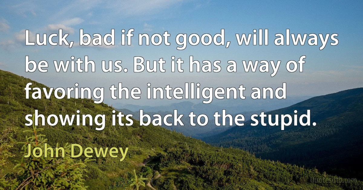 Luck, bad if not good, will always be with us. But it has a way of favoring the intelligent and showing its back to the stupid. (John Dewey)