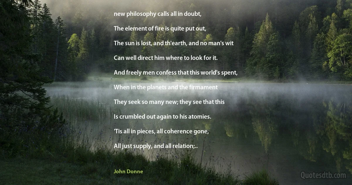 new philosophy calls all in doubt,

The element of fire is quite put out,

The sun is lost, and th'earth, and no man's wit

Can well direct him where to look for it.

And freely men confess that this world's spent,

When in the planets and the firmament

They seek so many new; they see that this

Is crumbled out again to his atomies.

'Tis all in pieces, all coherence gone,

All just supply, and all relation;.. (John Donne)