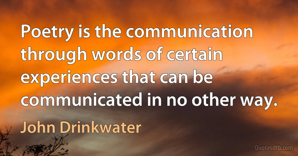 Poetry is the communication through words of certain experiences that can be communicated in no other way. (John Drinkwater)