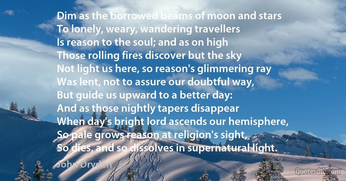 Dim as the borrowed beams of moon and stars
To lonely, weary, wandering travellers
Is reason to the soul; and as on high
Those rolling fires discover but the sky
Not light us here, so reason's glimmering ray
Was lent, not to assure our doubtful way,
But guide us upward to a better day:
And as those nightly tapers disappear
When day's bright lord ascends our hemisphere,
So pale grows reason at religion's sight,
So dies, and so dissolves in supernatural light. (John Dryden)