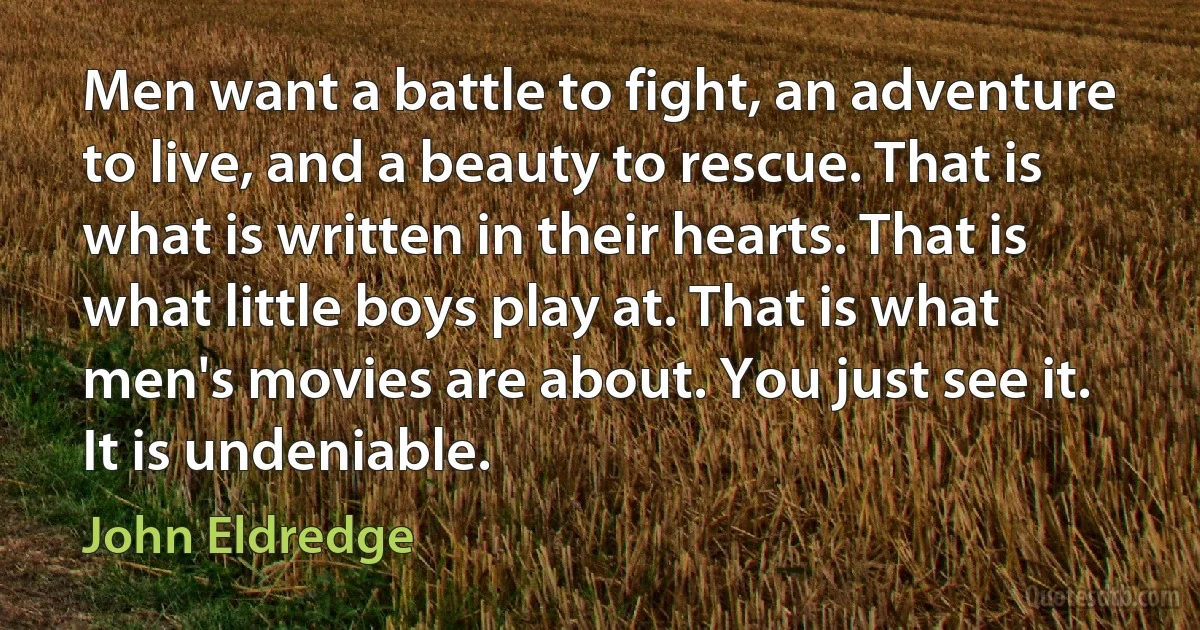 Men want a battle to fight, an adventure to live, and a beauty to rescue. That is what is written in their hearts. That is what little boys play at. That is what men's movies are about. You just see it. It is undeniable. (John Eldredge)