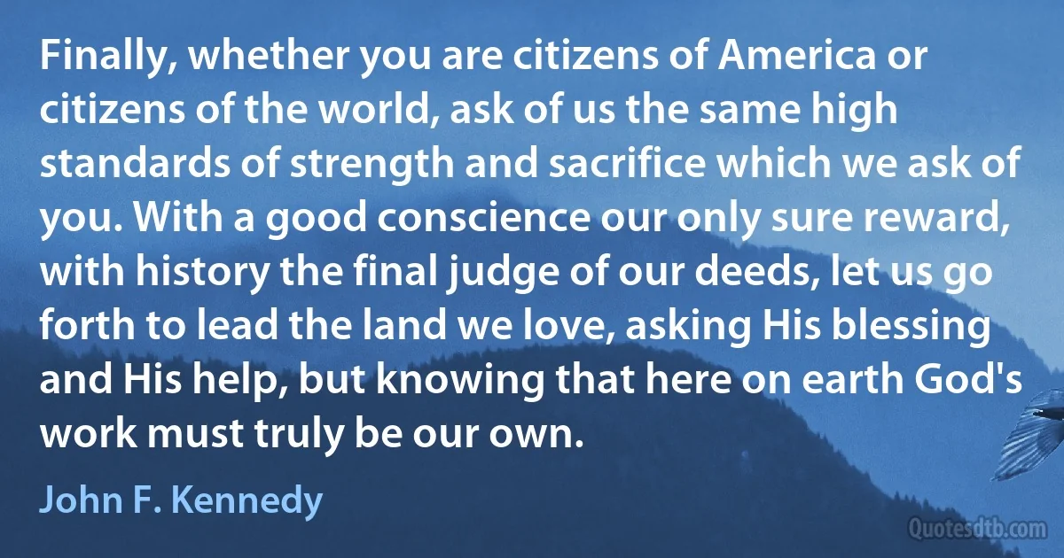 Finally, whether you are citizens of America or citizens of the world, ask of us the same high standards of strength and sacrifice which we ask of you. With a good conscience our only sure reward, with history the final judge of our deeds, let us go forth to lead the land we love, asking His blessing and His help, but knowing that here on earth God's work must truly be our own. (John F. Kennedy)