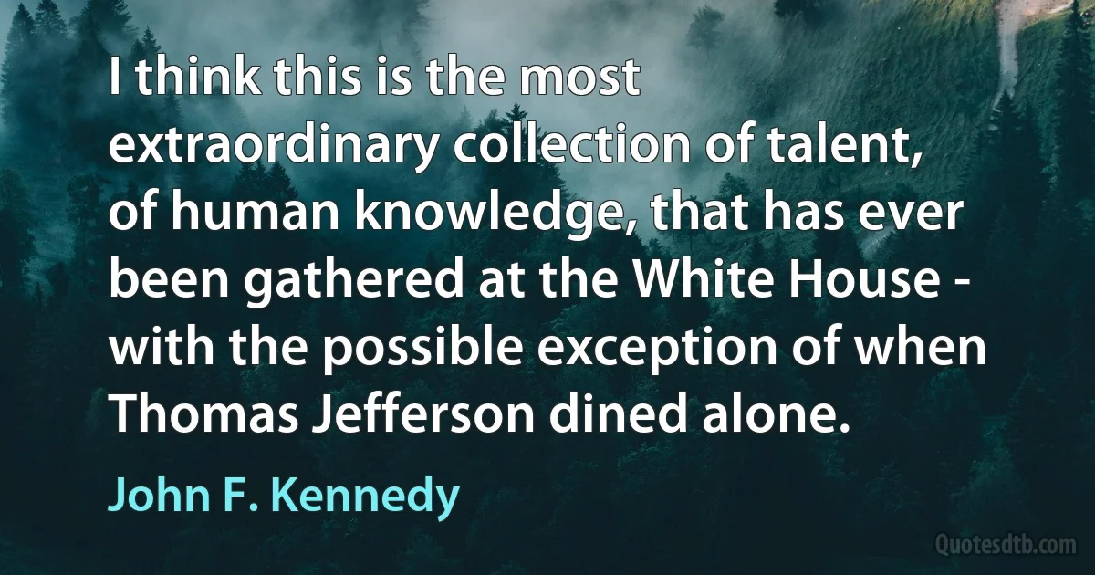 I think this is the most extraordinary collection of talent, of human knowledge, that has ever been gathered at the White House - with the possible exception of when Thomas Jefferson dined alone. (John F. Kennedy)