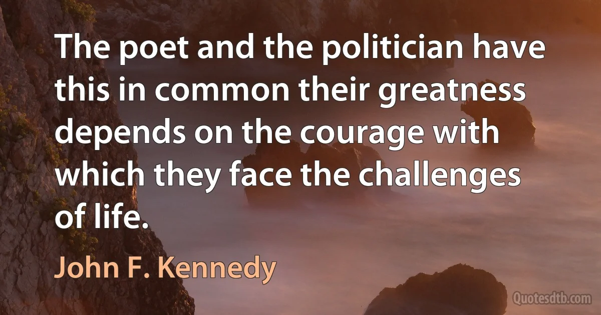 The poet and the politician have this in common their greatness depends on the courage with which they face the challenges of life. (John F. Kennedy)