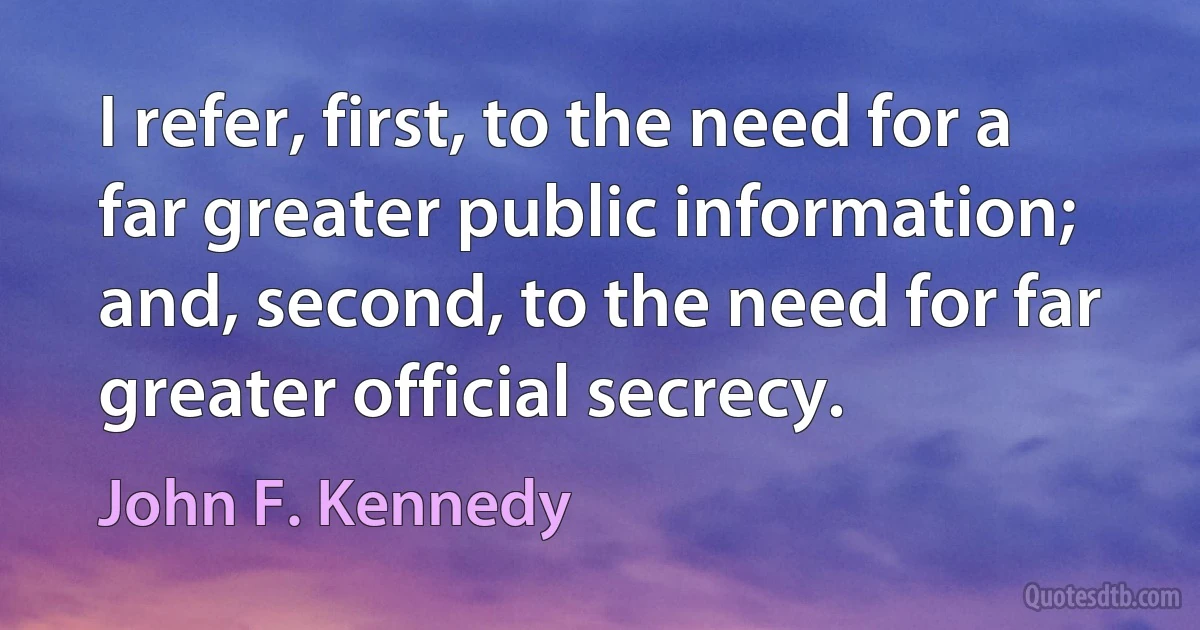 I refer, first, to the need for a far greater public information; and, second, to the need for far greater official secrecy. (John F. Kennedy)