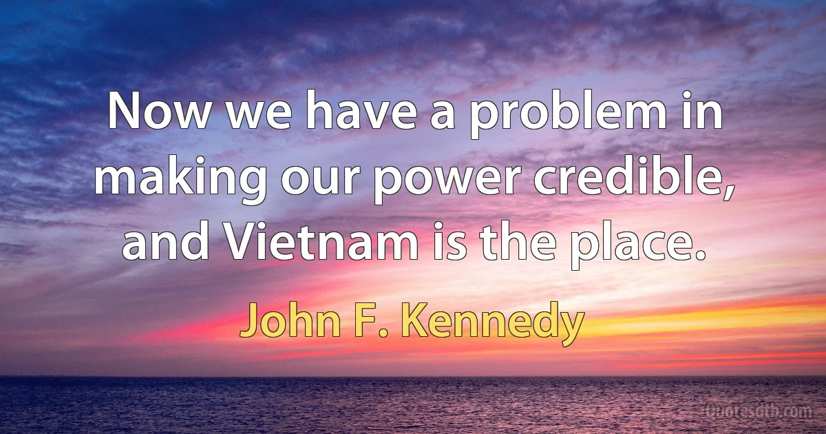 Now we have a problem in making our power credible, and Vietnam is the place. (John F. Kennedy)