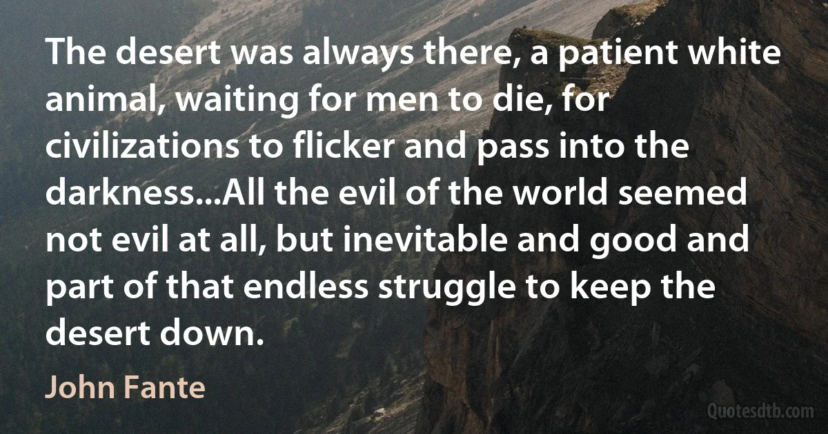 The desert was always there, a patient white animal, waiting for men to die, for civilizations to flicker and pass into the darkness...All the evil of the world seemed not evil at all, but inevitable and good and part of that endless struggle to keep the desert down. (John Fante)