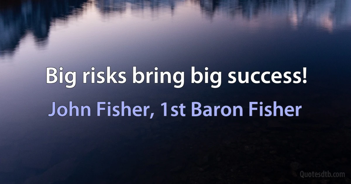 Big risks bring big success! (John Fisher, 1st Baron Fisher)