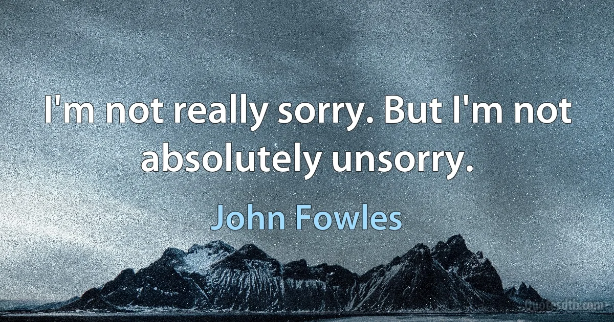 I'm not really sorry. But I'm not absolutely unsorry. (John Fowles)