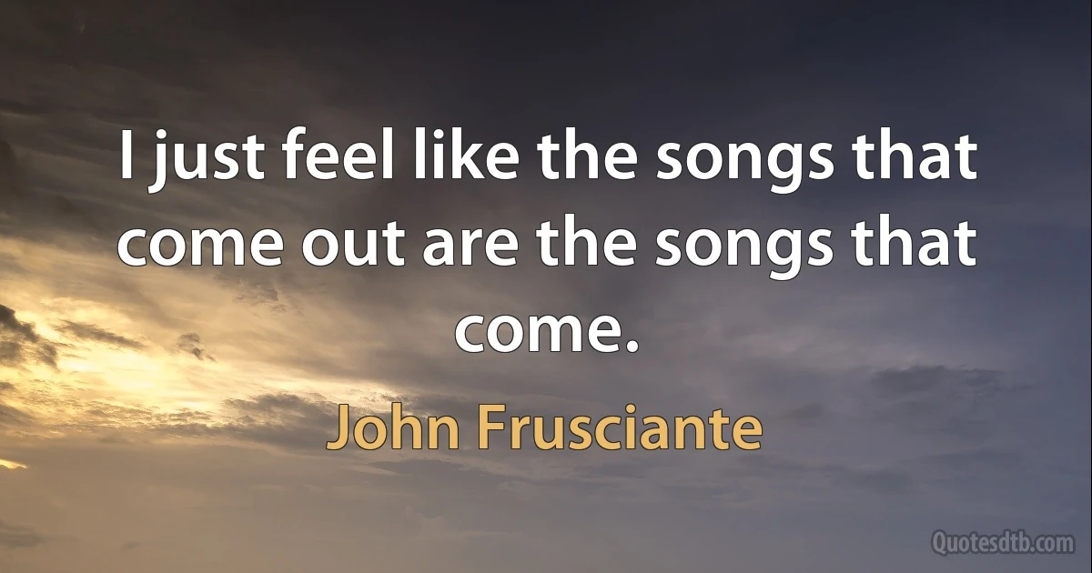 I just feel like the songs that come out are the songs that come. (John Frusciante)