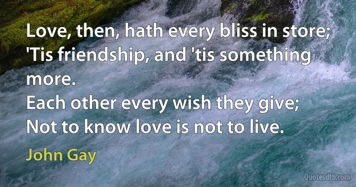 Love, then, hath every bliss in store;
'Tis friendship, and 'tis something more.
Each other every wish they give;
Not to know love is not to live. (John Gay)