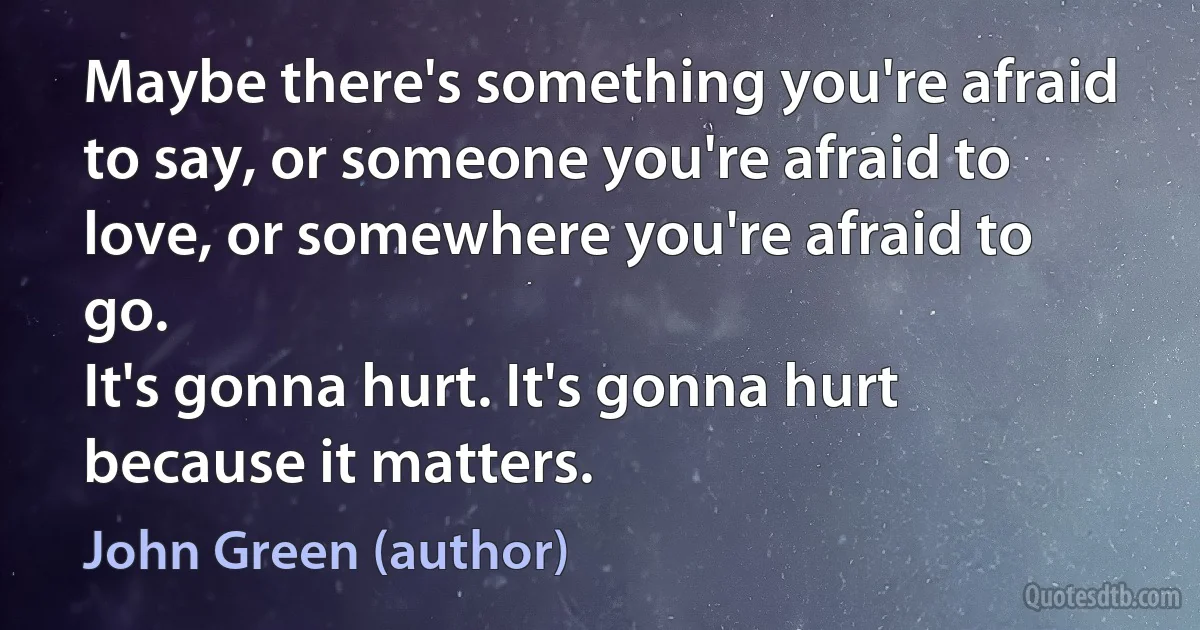 Maybe there's something you're afraid to say, or someone you're afraid to love, or somewhere you're afraid to go.
It's gonna hurt. It's gonna hurt because it matters. (John Green (author))