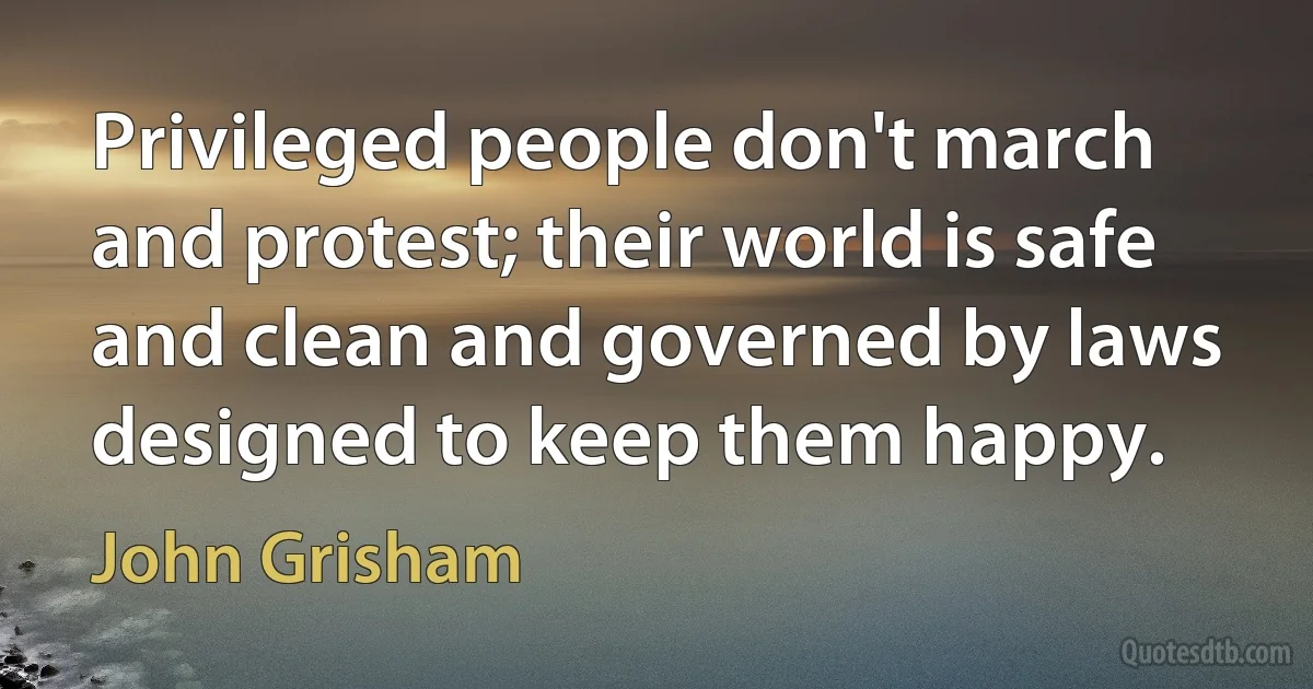 Privileged people don't march and protest; their world is safe and clean and governed by laws designed to keep them happy. (John Grisham)