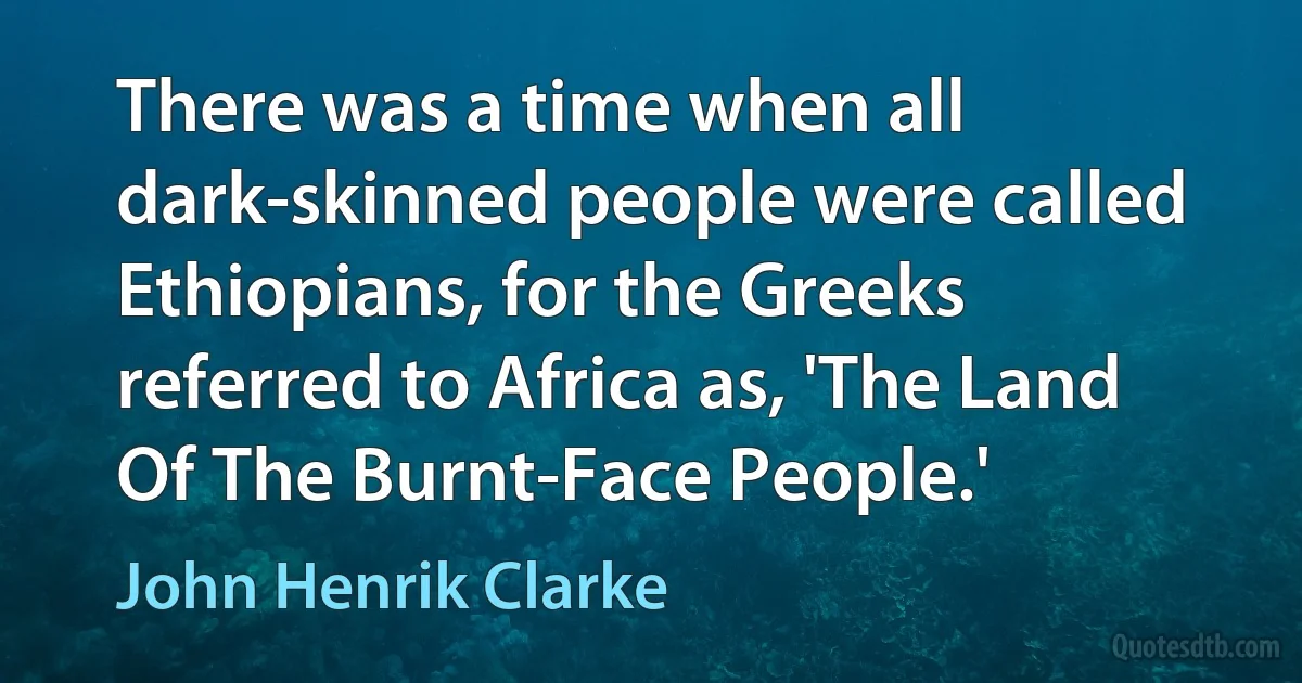 There was a time when all dark-skinned people were called Ethiopians, for the Greeks referred to Africa as, 'The Land Of The Burnt-Face People.' (John Henrik Clarke)