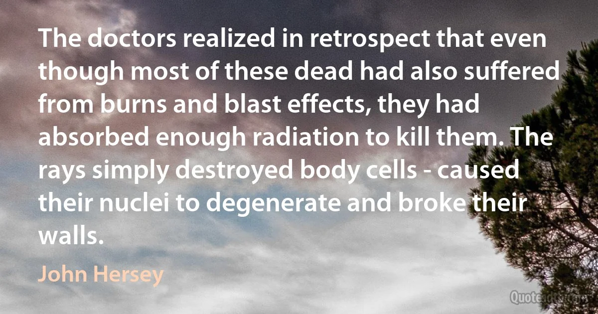 The doctors realized in retrospect that even though most of these dead had also suffered from burns and blast effects, they had absorbed enough radiation to kill them. The rays simply destroyed body cells - caused their nuclei to degenerate and broke their walls. (John Hersey)