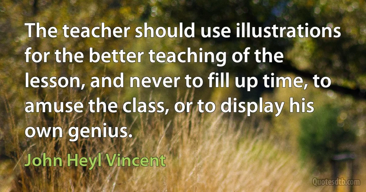 The teacher should use illustrations for the better teaching of the lesson, and never to fill up time, to amuse the class, or to display his own genius. (John Heyl Vincent)