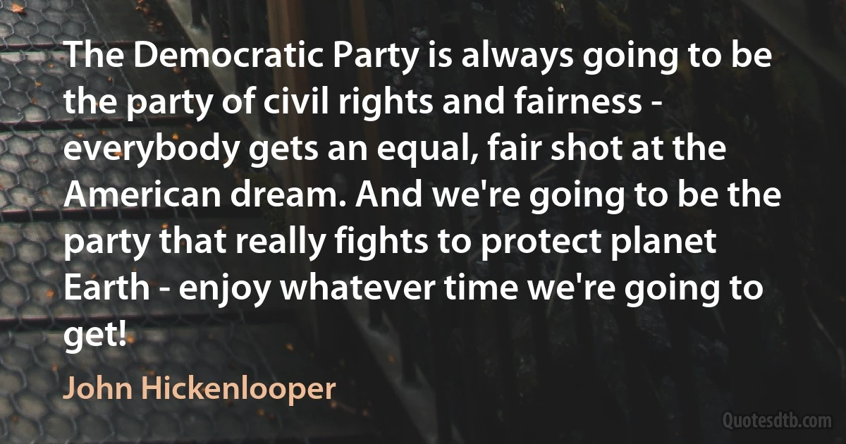 The Democratic Party is always going to be the party of civil rights and fairness - everybody gets an equal, fair shot at the American dream. And we're going to be the party that really fights to protect planet Earth - enjoy whatever time we're going to get! (John Hickenlooper)